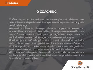 Produtos
O Coaching é um dos métodos de intervenção mais ecientes para
desenvolvimento de prossionais de alta performance que exercem cargos de
decisão e liderança.
Vem sendo amplamente utilizado para alinhar as competências pessoais com
as necessidades e competências exigidas pelas empresas em seus diferentes
cargos. É usualmente contratado por organizações que desejam alavancar
resultados desenvolvendo a liderança e retendo talentos estratégicos.
Um dos objetivos do Coaching é habilitar o prossional a produzir resultados
ainda melhores no contexto prossional, desenvolvendo competências em
técnicas de gestão e competências emocionais, provocando mudanças de alto
impacto positivo em seu comportamento de forma rápida e objetiva.
Além disso, o Coaching é também uma ferramenta poderosa para alinhar a
missão pessoal do prossional à missão da empresa, possibilitando assim o
bem estar individual e coletivo.
O COACHING
 