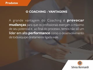Produtos
A grande vantagem do Coaching é provocar
mudanças para que os prossionais exerçam o máximo
de seu potencial e, ao nal do processo, temos não só um
líder em alta performance como o desenvolvimento
de toda equipe diretamente ligada a ele.
O COACHING - VANTAGENS
 