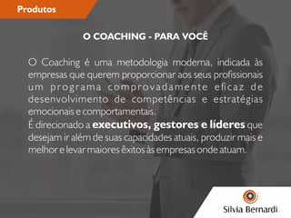 Produtos
O Coaching é uma metodologia moderna, indicada às
empresas que querem proporcionar aos seus prossionais
um programa comprovadamente ecaz de
desenvolvimento de competências e estratégias
emocionais e comportamentais.
É direcionado a executivos, gestores e líderes que
desejam ir além de suas capacidades atuais, produzir mais e
melhor e levar maiores êxitos às empresas onde atuam.
O COACHING - PARA VOCÊ
 