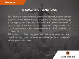 Produtos
Silvia Bernardi potencializa o Desenvolvimento Humano e oferece
aos prossionais e empresas um programa completo, eciente, ágil
e abrangente de Coaching. Focamos em desenvolvimento de
capacidades e conquistas de metas estratégicas em uma
combinação que proporciona o crescimento rápido e efetivo dos
prossionais.
Além disso, o Coaching proporcionará uma série de outros
benefícios de acordo com as necessidades especícas do executivo
e da empresa, tais como:
O COACHING - BENEFÍCIOS
 