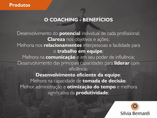 Produtos
Desenvolvimento do potencial individual de cada prossional;
Clareza nos objetivos e ações;
Melhoria nos relacionamentos interpessoais e facilidade para
o trabalho em equipe;
Melhora na comunicação e em seu poder de inuência;
Desenvolvimento das principais capacidades para liderar com
eciência;
Desenvolvimento eciente da equipe;
Melhora na capacidade de tomada de decisão;
Melhor administração e otimização do tempo e melhora
signicativa da produtividade;
O COACHING - BENEFÍCIOS
 