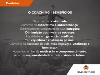 Produtos
Maior uso da criatividade;
Aumento da autoestima e autoconança;
Gerenciamento competente de suas emoções;
Diminuição dos níveis de estresse;
Habilidades em gerenciar conitos;
Mais equilíbrio e realização pessoal;
Aumento da qualidade de vida, mais disposição, vitalidade e
bem estar;
Aumento no nível de motivação e comprometimento,
senso de responsabilidade e melhor visão de futuro.
O COACHING - BENEFÍCIOS
 
