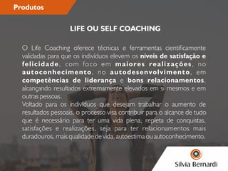 Produtos
O Life Coaching oferece técnicas e ferramentas cienticamente
validadas para que os indivíduos elevem os níveis de satisfação e
felicidade, com foco em maiores realizações, no
autoconhecimento, no autodesenvolvimento, em
competências de liderança e bons relacionamentos,
alcançando resultados extremamente elevados em si mesmos e em
outras pessoas.
Voltado para os indivíduos que desejam trabalhar o aumento de
resultados pessoais, o processo visa contribuir para o alcance de tudo
que é necessário para ter uma vida plena, repleta de conquistas,
satisfações e realizações, seja para ter relacionamentos mais
duradouros, mais qualidade de vida, autoestima ou autoconhecimento.
LIFE OU SELF COACHING
 