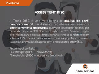 Produtos
A Teoria DISC é uma metodologia de análise de perl
comportamental mundialmente reconhecida para seleção e
desenvolvimento de pessoas, que você pode obter no Brasil por
meio da empresa TTI Success Insights. A TTI Success Insights
disponibiliza para o mercado brasileiro várias versões de relatórios com
a teoria DISC, todos validados com base na população brasileira,
traduzidos e revisados de acordo com o novo acordo ortográco.
Relatórios disponíveis:
Talent Insights (DISC + Motivadores)
Talent Insights (DISC + Inteligência Emocional)
ASSESSMENT DISC
 
