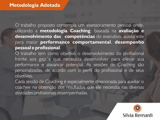 Metodologia Adotada
O trabalho proposto contempla um assessoramento pessoal onde,
utilizando a metodologia Coaching, baseada na avaliação e
desenvolvimento das competências do executivo, auxilia este
para maior performance comportamental, desempenho
pessoal e prossional.
O trabalho tem como objetivo o desenvolvimento do prossional
frente aos gap´s que necessita desenvolver para elevar sua
performance e alavancar potencial. As sessões de Coaching são
personalizadas, de acordo com o perl do prossional e de seus
objetivos.
Cada sessão de Coaching é especialmente direcionada para auxiliar o
coachee na obtenção dos resultados que ele necessita nas diversas
atividades prossionais desempenhadas.
 