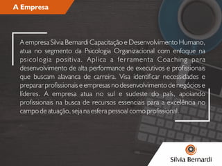 A Empresa
A empresa Silvia Bernardi Capacitação e Desenvolvimento Humano,
atua no segmento da Psicologia Organizacional com enfoque na
psicologia positiva. Aplica a ferramenta Coaching para
desenvolvimento de alta performance de executivos e prossionais
que buscam alavanca de carreira. Visa identicar necessidades e
preparar prossionais e empresas no desenvolvimento de negócios e
líderes. A empresa atua no sul e sudeste do país, apoiando
prossionais na busca de recursos essenciais para a excelência no
campo de atuação, seja na esfera pessoal como prossional.
 