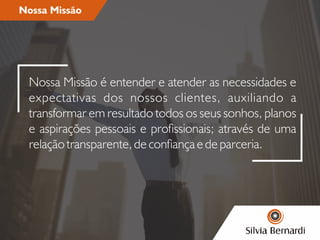 Nossa Missão
Nossa Missão é entender e atender as necessidades e
expectativas dos nossos clientes, auxiliando a
transformar em resultado todos os seus sonhos, planos
e aspirações pessoais e prossionais; através de uma
relação transparente, de conança e de parceria.
 