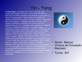 Yin - Yang O  Yin-Yang  é o símbolo do  Taoísmo , uma das mais conhecidas religiões  dharmicas . Um círculo dividido ao meio por uma linha ondulada; uma metade é negra (yin) e a outra é branca(yangh). Cada metade tem também um pequeno círculo da cor oposta, ou seja, a metade branca tem um círculo negro e a negra tem um círculo branco. Esse símbolo representa o equilíbrio das forças positivas e negativas do  universo : a metade negra representa o negativo, o escuro, a noturno e o feminino e a metade branca representa o suave, o iluminado, o diurno e o masculino. O círculo menor representa a presença de cada um no outro. Alguns estudiosos sem excepcional experiência com a filosofia  chinesa  clássica dizem que o yang é o bem e o yin é o mal; contudo, segundo o físico teórico  Fritjof Capra , influenciado pela obra de estudiosos como Needham, o mal e o nocivo não são o yin, mas o desequilíbrio entre os dois pólos yin-yang e o bem não é o yang, é o equilíbrio dinâmico entre estes dois pólos arquetípicos que formam o  Tao . Na concepção  chinesa , todas as manifestações do  Tao  são geradas pela interação dinâmica desses dois pólos arquetípicos, os quais estão associados a numerosas imagens de opostos colhidas na  Natureza  e na vida social. É importante. Nome : Marcus Vinícius da Conceição Machado Turma : 901 