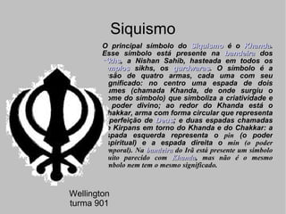 Siquismo O principal símbolo do  Siquismo  é o  Khanda . Esse símbolo está presente na  bandeira  dos  sikhs , a Nishan Sahib, hasteada em todos os  templos  sikhs, os  gurdwaras . O símbolo é a fusão de quatro armas, cada uma com seu significado: no centro uma espada de dois gumes (chamada Khanda, de onde surgiu o nome do símbolo) que simboliza a criatividade e o poder divino; ao redor do Khanda está o Chakkar, arma com forma circular que representa a perfeição de  Deus ; e duas espadas chamadas de Kirpans em torno do Khanda e do Chakkar: a espada esquerda representa o  pin  (o poder espiritual) e a espada direita o  min (o poder temporal). Na  bandeira  do Irã está presente um símbolo muito parecido com  Khanda , mas não é o mesmo símbolo nem tem o mesmo significado. Wellington turma 901 