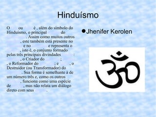 Hinduísmo Jhenifer Kerolen O  Om  ou  Aum  é , além do símbolo do Hinduísmo, o principal  mantra  do  Hinduísmo . Assim como muitos outros  mantras , este também está presente no  Budismo  e no  Jainismo  e representa o  trimurti , isto é, o conjunto formado pelas três principais divindades  hindus :  Brahma , o Criador do  universo ;  Vishnu , o Reformador do  universo ; e  Shiva , o Destruidor (ou Transformador) do  universo . Sua forma é semelhante à de um número três e, como os outros  mantras , funciona como uma espécie de  oração , mas não relata um diálogo direto com seus  deuses . 