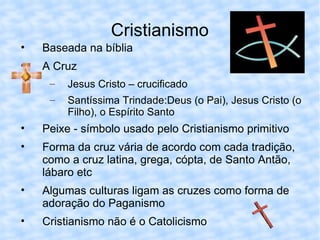 Cristianismo Baseada na bíblia A Cruz Jesus Cristo – crucificado Santíssima Trindade:Deus (o Pai), Jesus Cristo (o Filho), o Espírito Santo Peixe - símbolo usado pelo Cristianismo primitivo Forma da cruz vária de acordo com cada tradição, como a cruz latina, grega, cópta, de Santo Antão, lábaro etc Algumas culturas ligam as cruzes como forma de adoração do Paganismo Cristianismo não é o Catolicismo 