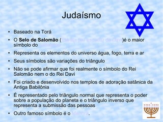 Judaísmo Baseado na Torá O  Selo de Salomão  ( Estrela (ou escudo) de Davi )é o maior símbolo do  Judaísmo Representa os elementos do universo água, fogo, terra e ar Seus símbolos são variações do triângulo Não se pode afirmar que foi realmente o símbolo do Rei Salomão nem o do Rei Davi Foi criado e desenvolvido nos templos de adoração satânica da Antiga Babilônia É representado pelo triângulo normal que representa o poder sobre a população do planeta e o triângulo inverso que representa a submissão das pessoas Outro famoso símbolo é o  Menorá . 