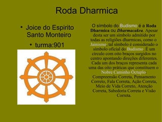 Roda Dharmica Joice do Espirito Santo Monteiro  turma:901 O símbolo do  Budismo  é a  Roda Dharmica  ou  Dharmacakra . Apesar desta ser um símbolo admitido por todas as religiões dharmicas, como o  Jainismo , tal símbolo é considerado o símbolo oficial do  Budismo . É um círculo com oito braços surgidos no centro apontando direções diferentes. Cada um dos braços representa cada uma das oito práticas que constituem o  Nobre Caminho Óctuplo : Compreensão Correta, Pensamento Correto, Fala Correta, Ação Correta, Meio de Vida Correto, Atenção Correta, Sabedoria Correta e Visão Correta. 