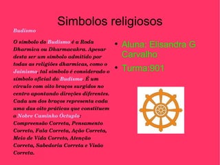 Simbolos religiosos Budismo O símbolo do  Budismo  é a Roda Dharmica ou Dharmacakra. Apesar desta ser um símbolo admitido por todas as religiões dharmicas, como o  Jainismo , tal símbolo é considerado o símbolo oficial do  Budismo . É um círculo com oito braços surgidos no centro apontando direções diferentes. Cada um dos braços representa cada uma das oito práticas que constituem o  Nobre Caminho Óctuplo : Compreensão Correta, Pensamento Correto, Fala Correta, Ação Correta, Meio de Vida Correto, Atenção Correta, Sabedoria Correta e Visão Correta. Aluna: Elisandra G Carvalho Turma:901 