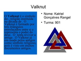 Valknut Nome: Katriel Gonçalves Rangel Turma: 901 O  Valknut  é o símbolo do , religião instituída na década de . O Valknut é formado por três triângulos entrelaçados entre si e representa o poder do deus . O  tenta reviver a antiga . O Valknut já era usado pelos antigos  como símbolo religioso, pois é visto em muitos documentos antigos. 