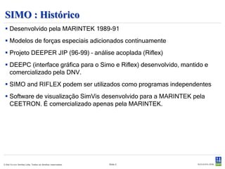SIMO
Análise de sistemas multi-corpos e simulação de movimentos e manutenção de
posição no domínio do tempo
 Modelagem flexível de sistemas multi-corpos
  sem limite de complexidade.
 Simulação não-linear no domínio do tempo.
 Cargas ambientais de vento, ondas e
  correnteza.
 Forças de ancoragem e posicionamento
  passivas e ativas.
 Posicionamento dinâmico.
 Mecanismos de acoplamento (guindastes, defensas, cones de docagem).
 Equações do movimento não-lineares.
 Séries temporais, estatísticas e análise espectral dos resultados.

© Det Norske Veritas Ltda. Todos os direitos reservados.   Slide 2
 