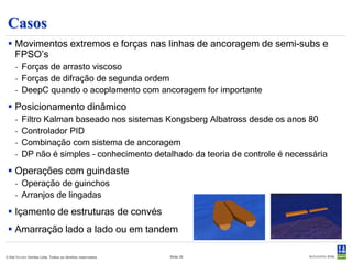 Posicionamento Dinâmico (1)
  Controle dos movimentos horizontais pela ação de impelidores
     - Entrada : medida da posição, vento, cargas das linhas e empuxo dos impelidores
     - Saída : Carga a ser desenvolvida nos impelidores

  Duas abordagens de controle :
     • Filtro Kalman (baseado nos sistemas Kongsberg)
         - Filtragem dos movimentos WF com filtro de Kalman
         - Controlador PD
         - Estimativa das forças de deriva lenta
           (corrente, ondas de 2ª ordem) – ação
           integral no controlador.
     • Controlador PID
         - Filtragem dos movimentos com filtro
           clássico.
         - Controlador PID.




© Det Norske Veritas Ltda. Todos os direitos reservados.   Slide 20
 
