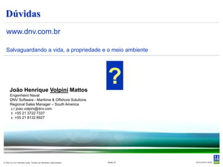 STAMOD
 Definição da condição inicial para a simulação dinâmica.
  Leitura do arquivo de entrada.
  Modificação do sistema, sem mudança do arquivo de entrada :
     - Ambiente, posições iniciais, sistema de posicionamento.
     - Eliminação de graus de liberdade.
     - Cálculo de forças de restauração.                                                  SYSFIL
  Cálculo das condições de equilíbrio, períodos e modos de
   oscilação natural.
                                                                       VIDEO /
  Preparação interna para simulação.                                 TECLADO


                                                                      MACRO

                                                                                 PRSFIL            INIFIL



                                                                                          VISFIL




© Det Norske Veritas Ltda. Todos os direitos reservados.   Slide 27
 