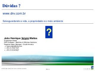 Dúvidas ?
  www.dnv.com.br

  Salvaguardando a vida, a propriedade e o meio ambiente




     João Henrique Volpini Mattos
                                                           ?
      Engenheiro Naval
      DNV Software - Maritime & Offshore Solutions
      Regional Sales Manager – South America
       joao.volpini@dnv.com
       +55 21 3722 7337
       +55 21 8132 8927




© Det Norske Veritas Ltda. Todos os direitos reservados.   Slide 44
 