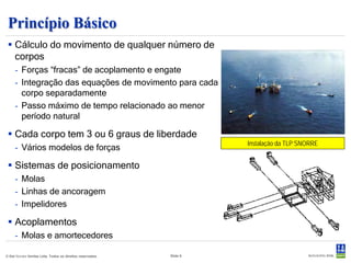 Princípio Básico
  Cálculo do movimento de qualquer número de
   corpos :
     - Forças “fracas” de acoplamento e engate.
     - Integração das equações de movimento para cada
       corpo separadamente.
     - Passo máximo de tempo relacionado ao menor
       período natural.

  Cada corpo tem 3 ou 6 graus de liberdade.
                                                                     Instalação da TLP SNORRE
     - Vários modelos de forças.

  Sistemas de posicionamento.
     - Molas.
     - Linhas de ancoragem.
     - Impelidores.

  Acoplamentos
     - Molas e amortecedores.
© Det Norske Veritas Ltda. Todos os direitos reservados.   Slide 6
 