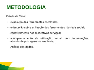 Estudo de Caso:  exposição das ferramentas escolhidas; orientação sobre utilização das ferramentas  da rede social; cadastramento nos respectivos serviços; acompanhamento da utilização inicial, com intervenções através de postagens no ambiente; Análise dos dados. METODOLOGIA 