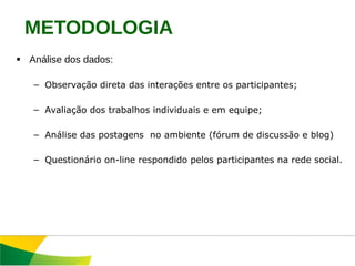 Análise dos dados: Observação direta das interações entre os participantes; Avaliação dos trabalhos individuais e em equipe; Análise das postagens  no ambiente (fórum de discussão e blog) Questionário on-line respondido pelos participantes na rede social. METODOLOGIA 