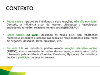 Redes sociais,  grupos de indivíduos e suas relações,  não são novidade.  Contudo, a influência atual da internet ultrapassa o tecnológico, englobando também  relacionamentos sociais(RECUERO). Redes sociais  na web ,  utilizando as novas TICs, são fenômenos recentes e estendem o alcance das redes de relacionamento para redes de negócios, pesquisa, lazer, educação, etc.. Na web 2.0 ,  os indivíduos podem manter  relação interativa mútua  (PRIMO),   com o conteúdo de muitos desses espaços sendo construídos totalmente pela audiência (Youtube, Facebook, Myspace). Os indivíduos decidem  participar  de seus interesses.  CONTEXTO 