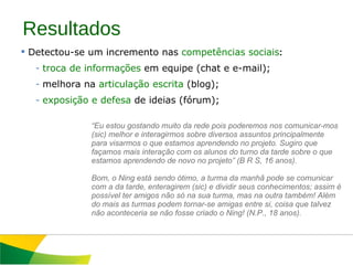 Resultados Detectou-se um incremento nas  competências sociais : troca de informações  em equipe (chat e e-mail); melhora na  articulação escrita  (blog); exposição e defesa  de ideias (fórum); “ Eu estou gostando muito da rede pois poderemos nos comunicar-mos (sic) melhor e interagirmos sobre diversos assuntos principalmente para visarmos o que estamos aprendendo no projeto. Sugiro que façamos mais interação com os alunos do turno da tarde sobre o que estamos aprendendo de novo no projeto” (B R S, 16 anos).    Bom, o Ning está sendo ótimo, a turma da manhã pode se comunicar com a da tarde, enteragirem (sic) e dividir seus conhecimentos; assim é possível ter amigos não só na sua turma, mas na outra também! Além do mais as turmas podem tornar-se amigas entre si, coisa que talvez não aconteceria se não fosse criado o Ning! (N.P., 18 anos). 