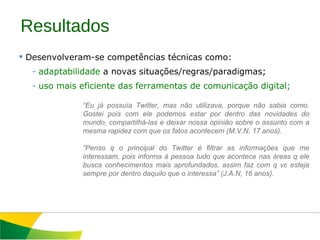 Resultados Desenvolveram-se competências técnicas como: adaptabilidade  a novas situações/regras/paradigmas; uso mais eficiente das ferramentas de comunicação digital; “ Eu já possuía Twitter, mas não utilizava, porque não sabia como. Gostei pois com ele podemos estar por dentro das novidades do mundo, compartilhá-las e deixar nossa opinião sobre o assunto com a mesma rapidez com que os fatos acontecem (M.V.N. 17 anos).   “ Penso q o principal do Twitter é filtrar as informações que me interessam, pois informa à pessoa tudo que acontece nas áreas q ele busca conhecimentos mais aprofundados, assim faz com q vc esteja sempre por dentro daquilo que o interessa” (J.A.N, 16 anos). 