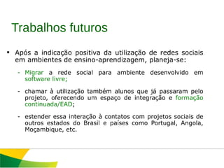 Após a indicação positiva da utilização de redes sociais em ambientes de ensino-aprendizagem, planeja-se: Migrar  a rede social para ambiente desenvolvido em  software livre; chamar à utilização também alunos que já passaram pelo projeto, oferecendo um espaço de integração e  formação continuada/EAD ; estender essa interação à contatos com projetos sociais de outros estados do Brasil e países como Portugal, Angola, Moçambique, etc.  Trabalhos futuros 