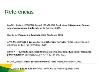 AMARAL, Adriana, RECUERO, Raquel, MONTARDO, Sandra (orgs)  Blogs.com - Estudos  sobre blogs e comunicação.  Momento Editorial: 2009. COLL, César.  Psicologia e Currículo.  Ática, São Paulo: 2003 PAIVA, Moriael  Tudo o que você precisa saber sobre o Twitter  (você já aprendeu em uma mesa de bar) Talk Interactive: 2009 PRIMO, A F T (2001)  Ferramentas de interação em ambientes educacionais mediados por computador . Educação, v. XXIV, n. 44, p. 127-149, 2001.  RECUERO, Raquel.  Redes Sociais na Internet . Porto Alegre, Meridional: 2009. SILVA, Marco.  Sala de aula interativa . 3a ed. Rio de Janeiro: Quartet, 2002 YIN, Robert K.  Case Study Research: design and methods . 5th ed. Thousand Oaks: Sage Publications, 2003. Referências 