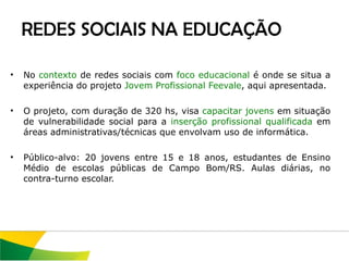 No  contexto  de redes sociais com  foco educacional  é onde se situa a experiência do projeto  Jovem Profissional Feevale , aqui apresentada.  O projeto, com duração de 320 hs, visa  capacitar jovens  em situação de vulnerabilidade social para a  inserção profissional qualificada  em áreas administrativas/técnicas que envolvam uso de informática.  Público-alvo: 20 jovens entre 15 e 18 anos, estudantes de Ensino Médio de escolas públicas de Campo Bom/RS. Aulas diárias, no contra-turno escolar.  REDES SOCIAIS NA EDUCAÇÃO 