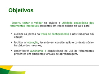 Inserir, testar e validar  na prática a  utilidade pedagógica das ferramentas interativas  presentes em redes sociais na web para: auxiliar os jovens na  troca de conhecimento  e nos trabalhos em equipe; facilitar a  interação , levando em consideração o contexto sócio-histórico dos mesmos; desenvolver  autonomia e  competência no uso de ferramentas presentes em ambientes virtuais de aprendizagem.  Objetivos 