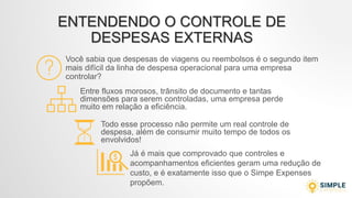 ENTENDENDO O CONTROLE DE
DESPESAS EXTERNAS
Você sabia que despesas de viagens ou reembolsos é o segundo item
mais difícil da linha de despesa operacional para uma empresa
controlar?
Entre fluxos morosos, trânsito de documento e tantas
dimensões para serem controladas, uma empresa perde
muito em relação a eficiência.
Todo esse processo não permite um real controle de
despesa, além de consumir muito tempo de todos os
envolvidos!
Já é mais que comprovado que controles e
acompanhamentos eficientes geram uma redução de
custo, e é exatamente isso que o Simpe Expenses
propõem.
 