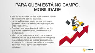 PARA QUEM ESTÁ NO CAMPO,
MOBILIDADE
 Não Acumule notas, recibos e documentos dentro
de sua carteira, bolsos, ou pastas.
 Lance as Despesas no ato em que ocorrerem,
gere seus relatórios e envie para aprovação, de
onde você estiver.
 Com isso, sua atenção estará 100% no serviço
que estiver desenvolvendo, aumentando sua
produtividade.
 Não precisa mais esperar sua jornada externa
terminar para ter seus relatórios analisados pelos
responsáveis, ter de se explicar pessoalmente,
apresentar documentos, para aí ter a prestação
de contas feitas, e possíveis reembolsos
efetuados
 