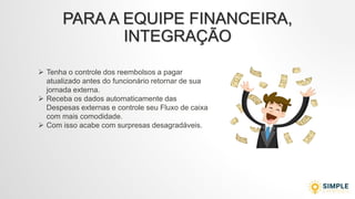 PARA A EQUIPE FINANCEIRA,
INTEGRAÇÃO
 Tenha o controle dos reembolsos a pagar
atualizado antes do funcionário retornar de sua
jornada externa.
 Receba os dados automaticamente das
Despesas externas e controle seu Fluxo de caixa
com mais comodidade.
 Com isso acabe com surpresas desagradáveis.
 