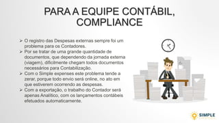 PARA A EQUIPE CONTÁBIL,
COMPLIANCE
 O registro das Despesas externas sempre foi um
problema para os Contadores.
 Por se tratar de uma grande quantidade de
documentos, que dependendo da jornada externa
(viagem), dificilmente chegam todos documentos
necessários para Contabilização.
 Com o Simple expenses este problema tende a
zerar, porque todo envio será online, no ato em
que estiverem ocorrendo as despesas.
 Com a exportação, o trabalho do Contador será
apenas Analítico, com os lançamentos contábeis
efetuados automaticamente.
 