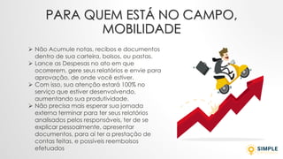 PARA QUEM ESTÁ NO CAMPO,
MOBILIDADE
➢ Não Acumule notas, recibos e documentos
dentro de sua carteira, bolsos, ou pastas.
➢ Lance as Despesas no ato em que
ocorrerem, gere seus relatórios e envie para
aprovação, de onde você estiver.
➢ Com isso, sua atenção estará 100% no
serviço que estiver desenvolvendo,
aumentando sua produtividade.
➢ Não precisa mais esperar sua jornada
externa terminar para ter seus relatórios
analisados pelos responsáveis, ter de se
explicar pessoalmente, apresentar
documentos, para aí ter a prestação de
contas feitas, e possíveis reembolsos
efetuados
 
