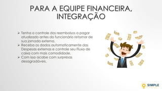 PARA A EQUIPE FINANCEIRA,
INTEGRAÇÃO
➢ Tenha o controle dos reembolsos a pagar
atualizado antes do funcionário retornar de
sua jornada externa.
➢ Receba os dados automaticamente das
Despesas externas e controle seu Fluxo de
caixa com mais comodidade.
➢ Com isso acabe com surpresas
desagradáveis.
 