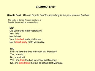 GRAMMAR SPOT Simple Past The verbs in Simple Present can have a Regular form ( –ed) or Irregular form. We use Simple Past for something in the past which is finished. DID Did you study math yesterday? Yes, I did. No, I didn’t. Yes, I  studied  math yesterday. No, I  didn’t study  math yesterday.   DID Did she take the bus to school last Monday? Yes, she did. No, she didn’t. Yes, she  took  the bus to school last Monday. No, she  didn’t take  the bus to school last Monday. 