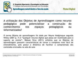 A utilização dos Objetos de Aprendizagem como recurso
pedagógico pode potencializar a construção do
conhecimento
nos
espaços
pedagógicos
ou
informatizados?
O termo Objeto de aprendizagem foi dado por Wayne Hodginsque segundo
Willey (2001 p. 7) é “qualquer recurso digital que possa ser reutilizado para o
suporte ao ensino”. Robson Silva (2011) enfatiza que os Objetos de
Aprendizagem possuem características de tornar o complexo mais fácil de
entendimento, pois possui a dinâmica de facilitar a compreensão dos
conteúdos ensinados na sala de aula

5º Simpósio Hipertexto e Tecnologias na Educação e 1º Colóquio Internacional de Educação com Tecnologias
Aprendizagem móvel dentro e fora da escola

UFPE.Recife/PE
Novembro/2013

 