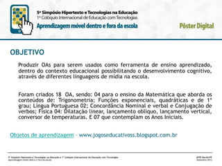 OBJETIVO
Produzir OAs para serem usados como ferramenta de ensino aprendizado,
dentro do contexto educacional possibilitando o desenvolvimento cognitivo,
através de diferentes linguagens de mídia na escola.
Foram criados 18 OA, sendo: 04 para o ensino da Matemática que aborda os
conteúdos de: Trigonometria; Funções exponenciais, quadráticas e de 1º
grau; Língua Portuguesa 02; Concordância Nominal e verbal e Conjugação de
verbos; Física 04: Dilatação linear, lançamento obliquo, lançamento vertical,
conversor de temperaturas. E 07 que contemplam os Anos Iniciais.

Objetos de aprendizagem – www.jogoseducativoss.blogspot.com.br

5º Simpósio Hipertexto e Tecnologias na Educação e 1º Colóquio Internacional de Educação com Tecnologias
Aprendizagem móvel dentro e fora da escola

UFPE.Recife/PE
Novembro/2013

 