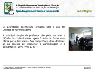 Os professores receberam formação para o uso dos
Objetos de Aprendizagem;
A principal função do professor não pode ser mais a
difusão do conhecimento, agora é feita de forma mais
eficaz por outros meios. Sua competência deve deslocarse no sentido de incentivar a aprendizagem e o
pensamento ( Lévy, 1999 p. 171)

5º Simpósio Hipertexto e Tecnologias na Educação e 1º Colóquio Internacional de Educação com Tecnologias
Aprendizagem móvel dentro e fora da escola

UFPE.Recife/PE
Novembro/2013

 