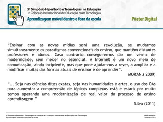 “Ensinar com as novas mídias será uma revolução, se mudarmos
simultaneamente os paradigmas convencionais do ensino, que mantêm distantes
professores e alunos. Caso contrário conseguiremos dar um verniz de
modernidade, sem mexer no essencial. A Internet é um novo meio de
comunicação, ainda incipiente, mas que pode ajudar-nos a rever, a ampliar e a
modificar muitas das formas atuais de ensinar e de aprender”.
MORAN,( 2009)
“... Seja nas ciências ditas exatas, seja nas humanidades e artes, o uso dos OAs
para aumentar a compreensão de tópicos complexos está e estará por muito
tempo operando uma modernização de real valor do processo de ensino
aprendizagem.”
Silva (2011)
5º Simpósio Hipertexto e Tecnologias na Educação e 1º Colóquio Internacional de Educação com Tecnologias
Aprendizagem móvel dentro e fora da escola

UFPE.Recife/PE
Novembro/2013

 