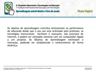 Os objetos de aprendizagem contribui diretamente na performance
do educando desde que o seu uso seja orientado pelo professor, as
estratégias instrucionais facilitam o manuseio, não precisam de
internet, e podem ser utilizados somente com um computador ligado
a um projetor. Os Objetos de Aprendizagem estimulam a
interação, podendo ser estabelecido o conhecimento de forma
dinâmica.

5º Simpósio Hipertexto e Tecnologias na Educação e 1º Colóquio Internacional de Educação com Tecnologias
Aprendizagem móvel dentro e fora da escola

UFPE.Recife/PE
Novembro/2013

 