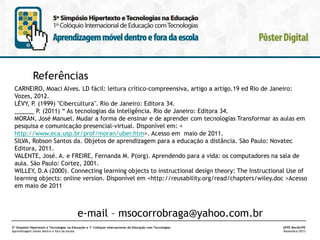 Referências
CARNEIRO, Moaci Alves. LD fácil: leitura crítico-compreensiva, artigo a artigo.19 ed Rio de Janeiro:
Vozes, 2012.
LÉVY, P. (1999) "Cibercultura". Rio de Janeiro: Editora 34.
______ P. (2011) “ As tecnologias da Inteligência. Rio de Janeiro: Editora 34.
MORAN, José Manuel. Mudar a forma de ensinar e de aprender com tecnologias Transformar as aulas em
pesquisa e comunicação presencial-virtual. Disponível em: <
http://www.eca.usp.br/prof/moran/uber.htm>. Acesso em maio de 2011.
SILVA, Robson Santos da. Objetos de aprendizagem para a educação a distância. São Paulo: Novatec
Editora, 2011.
VALENTE, José. A. e FREIRE, Fernanda M. P(org). Aprendendo para a vida: os computadores na sala de
aula. São Paulo: Cortez, 2001.
WILLEY, D.A (2000). Connecting learning objects to instructional design theory: The Instructional Use of
learning objects: online version. Disponível em <http://reusability.org/read/chapters/wiley.doc >Acesso
em maio de 2011

e-mail – msocorrobraga@yahoo.com.br
5º Simpósio Hipertexto e Tecnologias na Educação e 1º Colóquio Internacional de Educação com Tecnologias
Aprendizagem móvel dentro e fora da escola

UFPE.Recife/PE
Novembro/2013

 