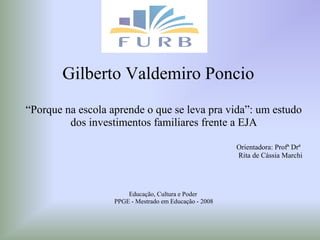 Gilberto Valdemiro Poncio
“Porque na escola aprende o que se leva pra vida”: um estudo
dos investimentos familiares frente a EJA
Orientadora: Profª Drª
Rita de Cássia Marchi
Educação, Cultura e Poder
PPGE - Mestrado em Educação - 2008
 