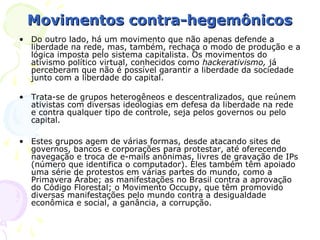 Movimentos contra-hegemônicos
• Do outro lado, há um movimento que não apenas defende a
  liberdade na rede, mas, também, rechaça o modo de produção e a
  lógica imposta pelo sistema capitalista. Os movimentos do
  ativismo político virtual, conhecidos como hackerativismo, já
  perceberam que não é possível garantir a liberdade da sociedade
  junto com a liberdade do capital.

• Trata-se de grupos heterogêneos e descentralizados, que reúnem
  ativistas com diversas ideologias em defesa da liberdade na rede
  e contra qualquer tipo de controle, seja pelos governos ou pelo
  capital.

• Estes grupos agem de várias formas, desde atacando sites de
  governos, bancos e corporações para protestar, até oferecendo
  navegação e troca de e-mails anônimas, livres de gravação de IPs
  (número que identifica o computador). Eles também têm apoiado
  uma série de protestos em várias partes do mundo, como a
  Primavera Árabe; as manifestações no Brasil contra a aprovação
  do Código Florestal; o Movimento Occupy, que têm promovido
  diversas manifestações pelo mundo contra a desigualdade
  econômica e social, a ganância, a corrupção.
 