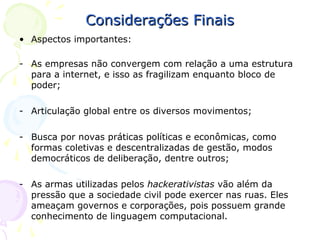 Considerações Finais
• Aspectos importantes:

- As empresas não convergem com relação a uma estrutura
  para a internet, e isso as fragilizam enquanto bloco de
  poder;

- Articulação global entre os diversos movimentos;

- Busca por novas práticas políticas e econômicas, como
  formas coletivas e descentralizadas de gestão, modos
  democráticos de deliberação, dentre outros;

- As armas utilizadas pelos hackerativistas vão além da
  pressão que a sociedade civil pode exercer nas ruas. Eles
  ameaçam governos e corporações, pois possuem grande
  conhecimento de linguagem computacional.
 