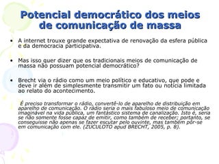 Potencial democrático dos meios
      de comunicação de massa
• A internet trouxe grande expectativa de renovação da esfera pública
  e da democracia participativa.

• Mas isso quer dizer que os tradicionais meios de comunicação de
  massa não possuam potencial democrático?

• Brecht via o rádio como um meio político e educativo, que pode e
  deve ir além de simplesmente transmitir um fato ou notícia limitada
  ao relato do acontecimento.

   É preciso transformar o rádio, convertê-lo de aparelho de distribuição em
  aparelho de comunicação. O rádio seria o mais fabuloso meio de comunicação
  imaginável na vida pública, um fantástico sistema de canalização. Isto é, seria
  se não somente fosse capaz de emitir, como também de receber; portanto, se
  conseguisse não apenas se fazer escutar pelo ouvinte, mas também pôr-se
  em comunicação com ele. (ZUCULOTO apud BRECHT, 2005, p. 8).
 
